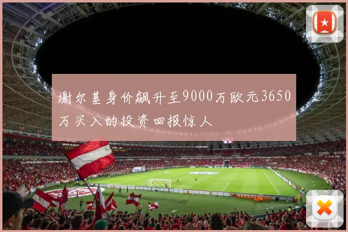 谢尔基身价飙升至9000万欧元3650万买入的投资回报惊人