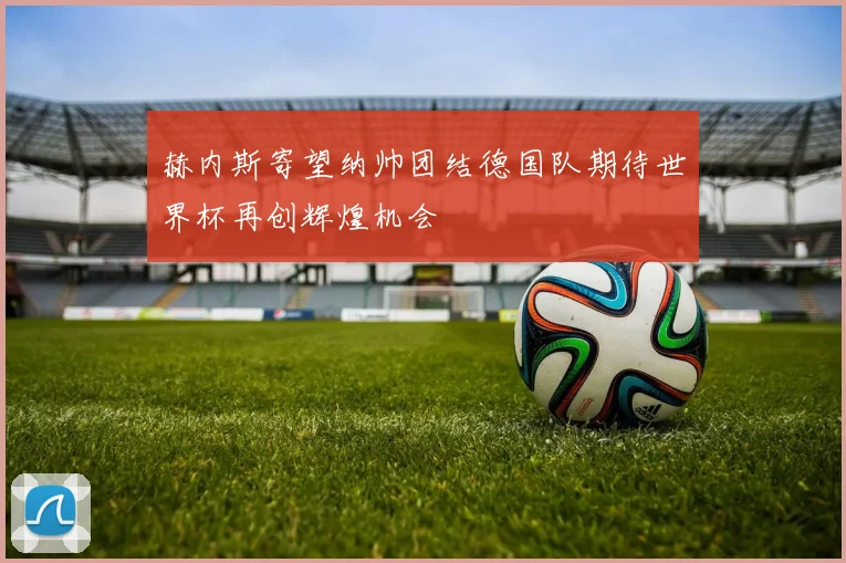 赫内斯寄望纳帅团结德国队期待世界杯再创辉煌机会
