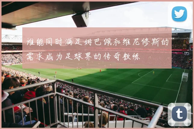 谁能同时满足姆巴佩和维尼修斯的需求成为足球界的传奇教练