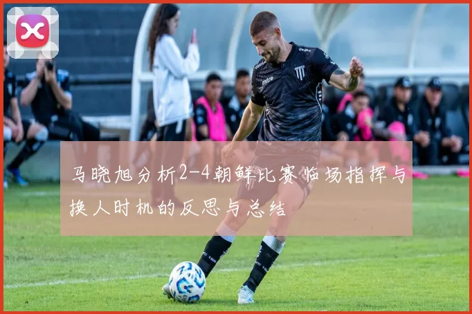 马晓旭分析2-4朝鲜比赛临场指挥与换人时机的反思与总结