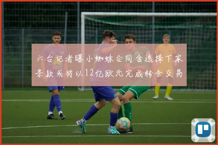 六台记者曝小蜘蛛合同含选择下家条款或将以12亿欧元完成转会交易