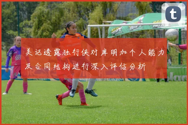 美记透露独行侠对库明加个人能力及合同结构进行深入评估分析