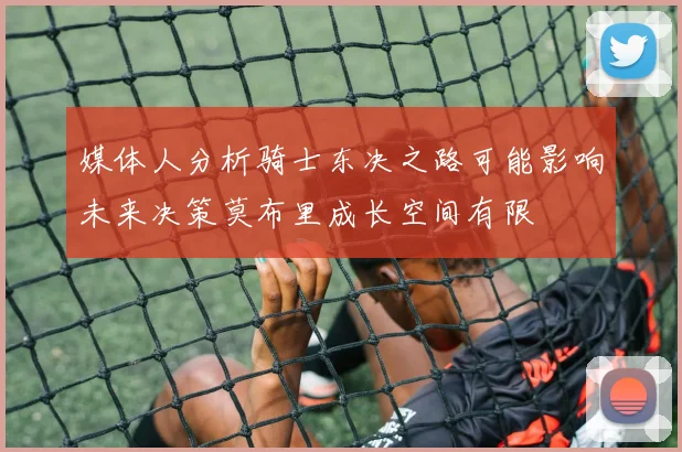 媒体人分析骑士东决之路可能影响未来决策莫布里成长空间有限