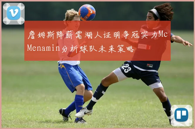 詹姆斯降薪需湖人证明争冠实力McMenamin分析球队未来策略