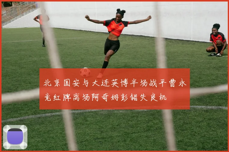 北京国安与大连英博半场战平曹永竞红牌离场阿奇姆彭错失良机