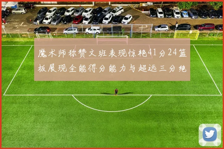 魔术师称赞文班表现惊艳41分24篮板展现全能得分能力与超远三分绝技